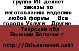 группа ИТ делает заказы по изготовлению изделию любой формы  - Все города Услуги » Другие   . Тверская обл.,Вышний Волочек г.